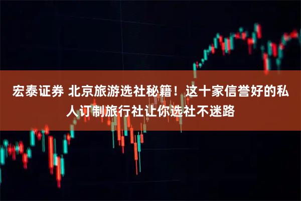 宏泰证券 北京旅游选社秘籍！这十家信誉好的私人订制旅行社让你选社不迷路
