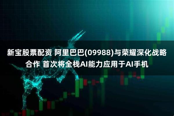 新宝股票配资 阿里巴巴(09988)与荣耀深化战略合作 首次将全栈AI能力应用于AI手机