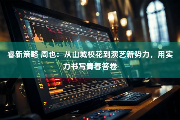 睿新策略 周也：从山城校花到演艺新势力，用实力书写青春答卷