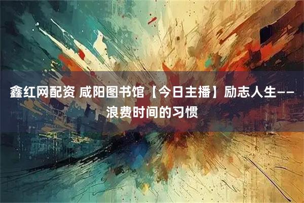鑫红网配资 咸阳图书馆【今日主播】励志人生——浪费时间的习惯