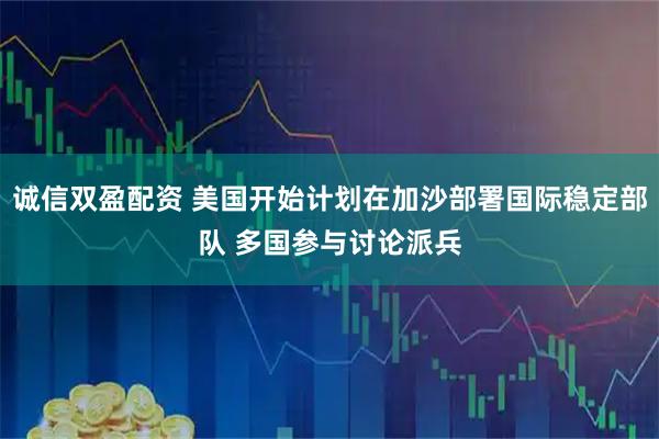 诚信双盈配资 美国开始计划在加沙部署国际稳定部队 多国参与讨论派兵