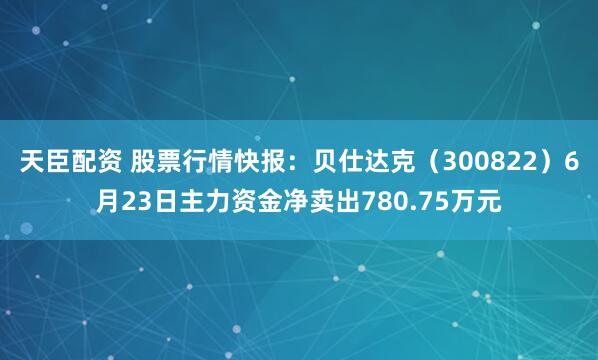 天臣配资 股票行情快报：贝仕达克（300822）6月23日主力资金净卖出780.75万元