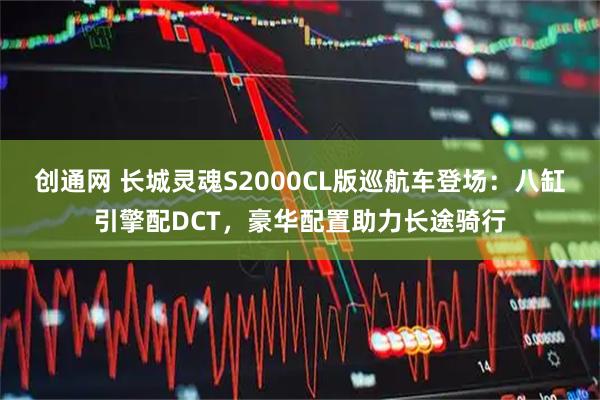 创通网 长城灵魂S2000CL版巡航车登场：八缸引擎配DCT，豪华配置助力长途骑行