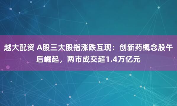 越大配资 A股三大股指涨跌互现：创新药概念股午后崛起，两市成交超1.4万亿元