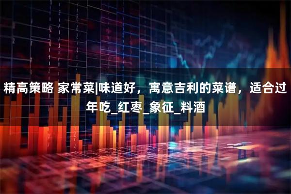 精高策略 家常菜|味道好，寓意吉利的菜谱，适合过年吃_红枣_象征_料酒