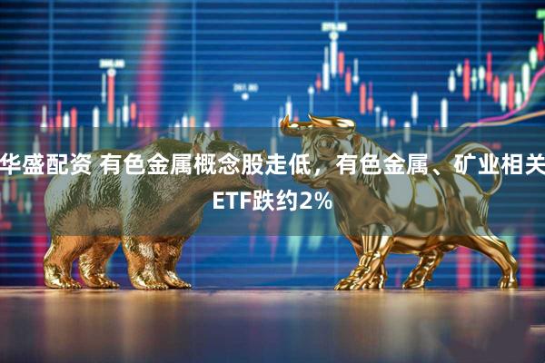 华盛配资 有色金属概念股走低，有色金属、矿业相关ETF跌约2%