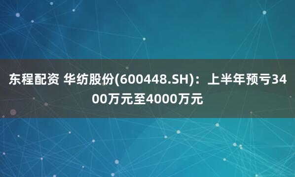 东程配资 华纺股份(600448.SH)：上半年预亏3400万元至4000万元