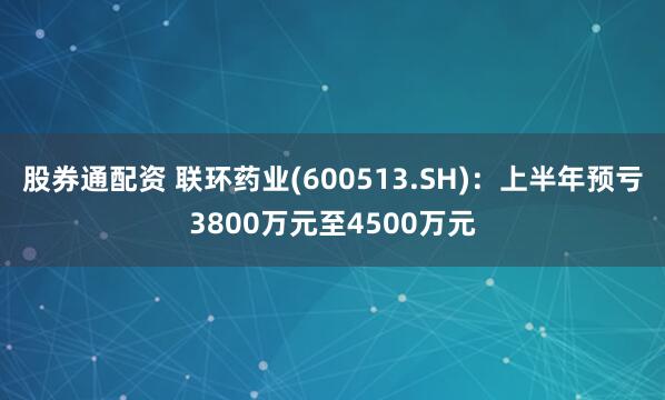 股券通配资 联环药业(600513.SH)：上半年预亏3800万元至4500万元
