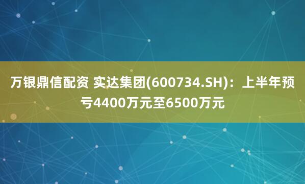 万银鼎信配资 实达集团(600734.SH)：上半年预亏4400万元至6500万元