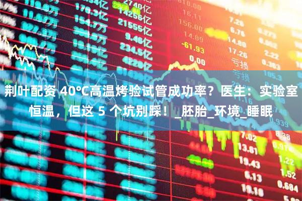 荆叶配资 40℃高温烤验试管成功率？医生：实验室恒温，但这 5 个坑别踩！_胚胎_环境_睡眠