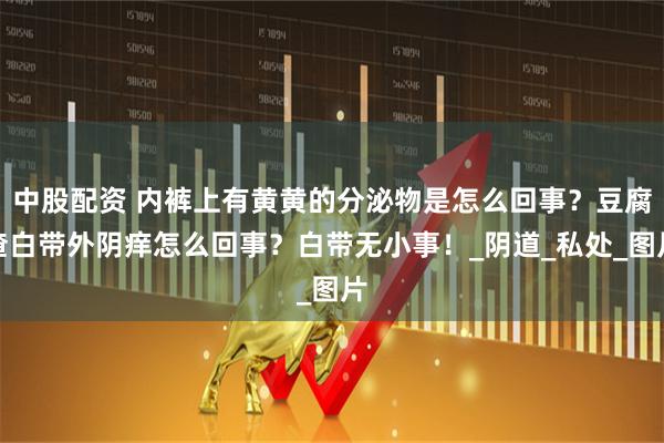 中股配资 内裤上有黄黄的分泌物是怎么回事？豆腐渣白带外阴痒怎么回事？白带无小事！_阴道_私处_图片