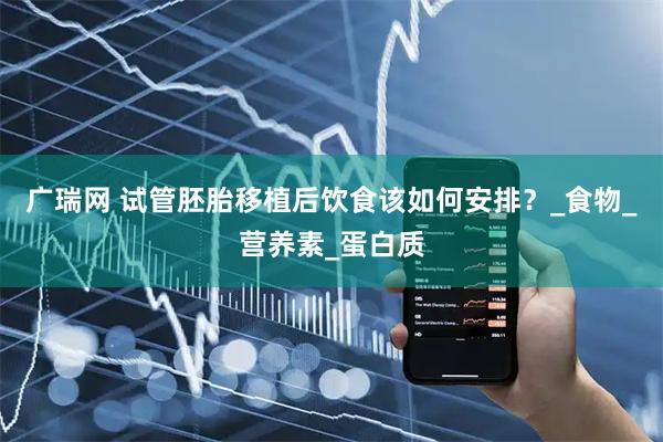 广瑞网 试管胚胎移植后饮食该如何安排？_食物_营养素_蛋白质