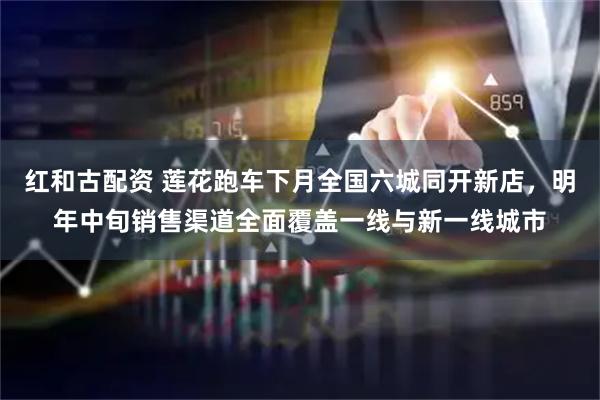 红和古配资 莲花跑车下月全国六城同开新店，明年中旬销售渠道全面覆盖一线与新一线城市
