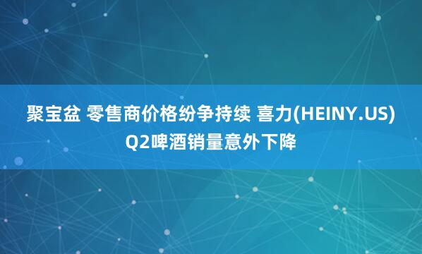 聚宝盆 零售商价格纷争持续 喜力(HEINY.US)Q2啤酒销量意外下降