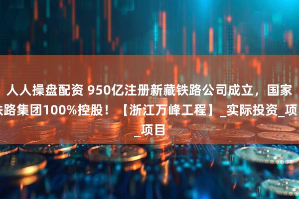 人人操盘配资 950亿注册新藏铁路公司成立，国家铁路集团100%控股！【浙江万峰工程】_实际投资_项目
