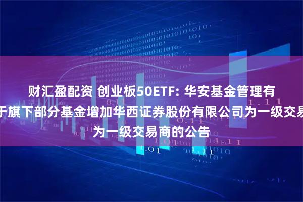 财汇盈配资 创业板50ETF: 华安基金管理有限公司关于旗下部分基金增加华西证券股份有限公司为一级交易商的公告
