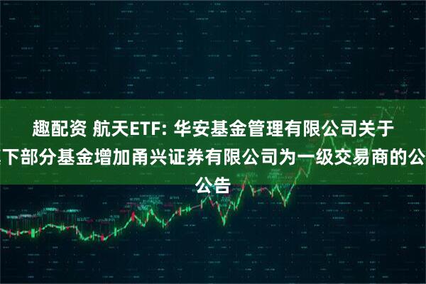 趣配资 航天ETF: 华安基金管理有限公司关于旗下部分基金增加甬兴证券有限公司为一级交易商的公告