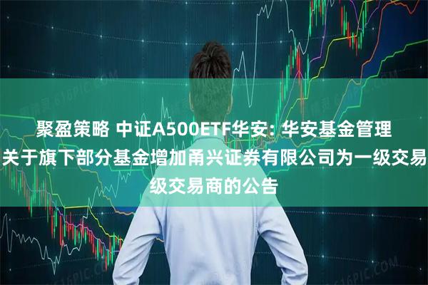 聚盈策略 中证A500ETF华安: 华安基金管理有限公司关于旗下部分基金增加甬兴证券有限公司为一级交易商的公告