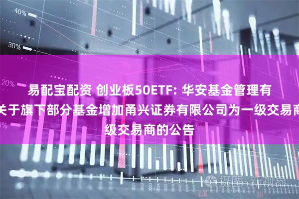 易配宝配资 创业板50ETF: 华安基金管理有限公司关于旗下部分基金增加甬兴证券有限公司为一级交易商的公告