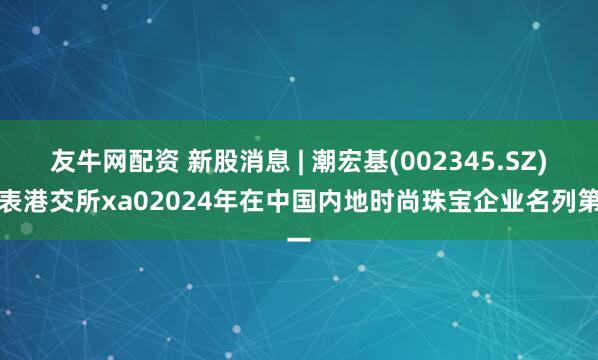 友牛网配资 新股消息 | 潮宏基(002345.SZ)递表港交所xa02024年在中国内地时尚珠宝企业名列第一