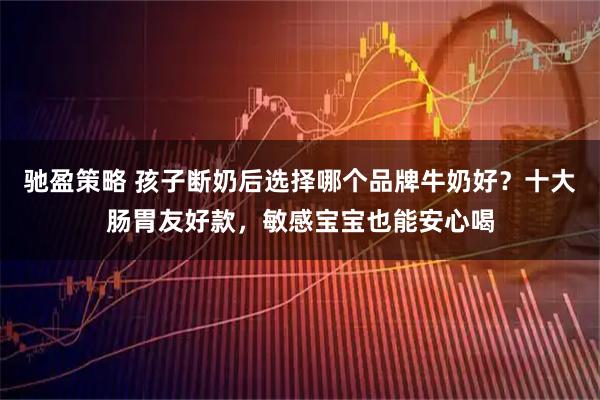 驰盈策略 孩子断奶后选择哪个品牌牛奶好？十大肠胃友好款，敏感宝宝也能安心喝