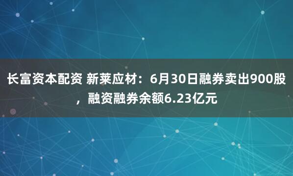 长富资本配资 新莱应材：6月30日融券卖出900股，融资融券余额6.23亿元
