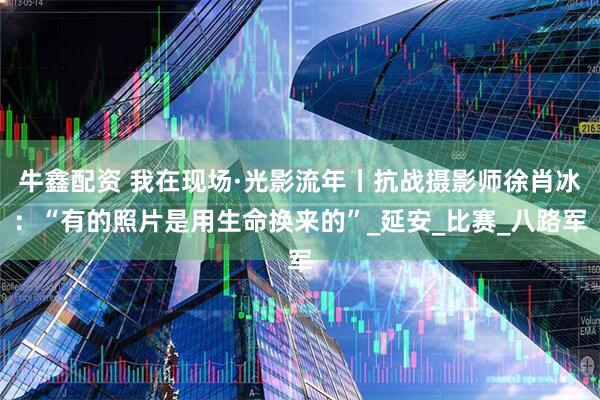 牛鑫配资 我在现场·光影流年丨抗战摄影师徐肖冰：“有的照片是用生命换来的”_延安_比赛_八路军