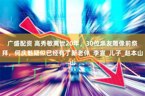 广盛配资 高秀敏离世20年，30位亲友雕像前祭拜，何庆魁疑似已经有了新老伴_李宣_儿子_赵本山