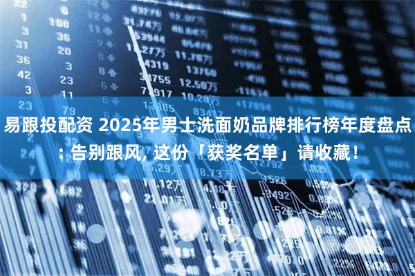 易跟投配资 2025年男士洗面奶品牌排行榜年度盘点: 告别跟风, 这份「获奖名单」请收藏！