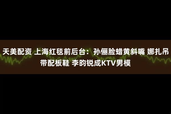 天美配资 上海红毯前后台：孙俪脸蜡黄斜嘴 娜扎吊带配板鞋 李昀锐成KTV男模